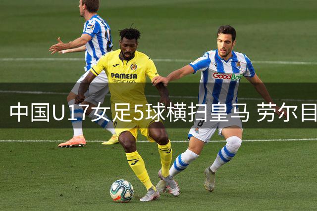 中国U17女足5球横扫皇马 劳尔目睹方珍珠帽子戏法