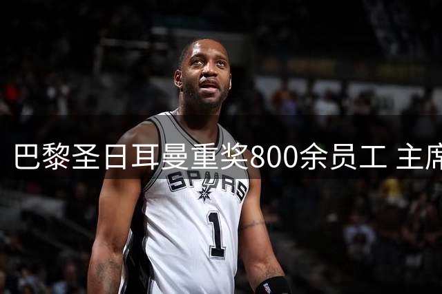 巴黎圣日耳曼重奖800余员工 主席强调团队贡献