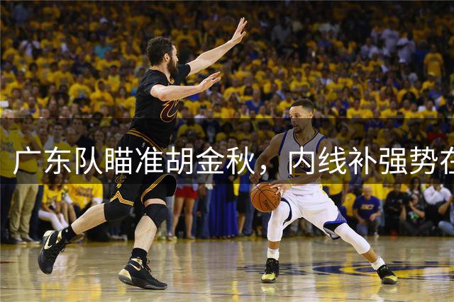 广东队瞄准胡金秋，内线补强势在必行