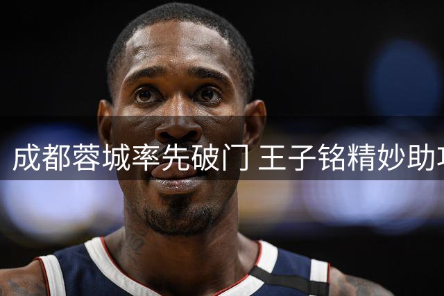 成都蓉城率先破门 王子铭精妙助攻费利佩