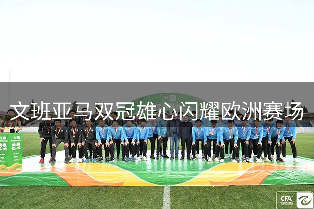 文班亚马双冠雄心闪耀欧洲赛场